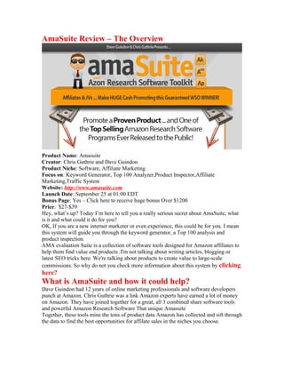 AmaSuite Review – The Overview
Product Name: Amasuite
Creator: Chris Guthrie and Dave Guindon
Product Niche: Software, Affiliate Marketing
Focus on: Keyword Generator, Top 100 Analyzer,Product Inspector,Affiliate
Marketing,Traffic System
Website: http://www.amasuite.com
Launch Date: September 25 at 01:00 EDT
Bonus Page: Yes – Click here to receive huge bonus Over $1200
Price: $27-$39
Hey, what’s up? Today I’m here to tell you a really serious secret about AmaSuite, what
is it and what could it do for you?
OK, If you are a new internet marketer or even experience, this could be for you. I mean
this system will guide you through the keyword generator, a Top 100 analysis and
product inspection.
AMA evaluation Suite is a collection of software tools designed for Amazon affiliates to
help them find value end products .I'm not talking about writing articles, blogging or
latest SEO tricks here. We're talking about products to create value to large-scale
commissions. So why do not you check more information about this system by clicking
here?
What is AmaSuite and how it could help?
Dave Guindon had 12 years of online marketing professionals and software developers
punch at Amazon. Chris Guthrie was a link Amazon experts have earned a lot of money
on Amazon. They have joined together for a great, all 3 combined share software tools
and powerful Amazon Research Software That unique Amasuite
Together, these tools mine the tons of product data Amazon has collected and sift through
the data to find the best opportunities for affilate sales in the niches you choose.
 