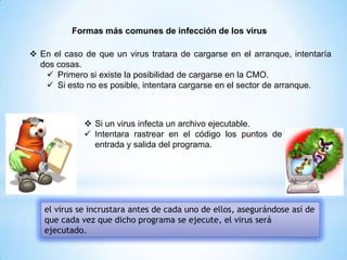 Formas más comunes de infección de los virus
 En el caso de que un virus tratara de cargarse en el arranque, intentaría
dos cosas.
 Primero si existe la posibilidad de cargarse en la CMO.
 Si esto no es posible, intentara cargarse en el sector de arranque.
 Si un virus infecta un archivo ejecutable.
 Intentara rastrear en el código los puntos de
entrada y salida del programa.
el virus se incrustara antes de cada uno de ellos, asegurándose así de
que cada vez que dicho programa se ejecute, el virus será
ejecutado.
 