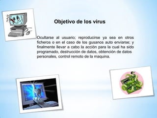 Ocultarse al usuario; reproducirse ya sea en otros
ficheros o en el caso de los gusanos auto enviarse; y
finalmente llevar a cabo la acción para la cual ha sido
programado, destrucción de datos, obtención de datos
personales, control remoto de la maquina.
Objetivo de los virus
 