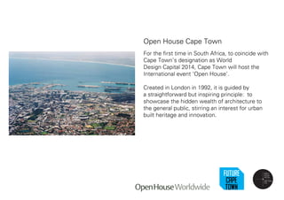 Open House Cape Town
For the first time in South Africa, to coincide with
Cape Town’s designation as World
Design Capital 2014, Cape Town will host the
International event ‘Open House’.
Created in London in 1992, it is guided by
a straightforward but inspiring principle: to
showcase the hidden wealth of architecture to
the general public, stirring an interest for urban
built heritage and innovation.
 