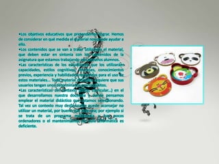 •Los objetivos educativos que pretendemos lograr. Hemos
de considerar en qué medida el material nos puede ayudar a
ello.
•Los contenidos que se van a tratar utilizando el material,
que deben estar en sintonía con los contenidos de la
asignatura que estamos trabajando con nuestros alumnos.
•Las características de los estudiantes que los utilizarán:
capacidades, estilos cognitivos, intereses, conocimientos
previos, experiencia y habilidades requeridas para el uso de
estos materiales... Todo material didáctico requiere que sus
usuarios tengan unos determinados prerrequisitos.
•Las características del contexto (físico, curricular...) en el
que desarrollamos nuestra docencia y donde pensamos
emplear el material didáctico que estamos seleccionando.
Tal vez un contexto muy desfavorable puede aconsejar no
utilizar un material, por bueno que éste sea; por ejemplo si
se trata de un programa multimedia y hay pocos
ordenadores o el mantenimiento del aula informática es
deficiente.
 