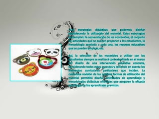 •Las estrategias didácticas que podemos diseñar
considerando la utilización del material. Estas estrategias
contemplan: la secuenciación de los contenidos, el conjunto
de actividades que se pueden proponer a los estudiantes, la
metodología asociada a cada una, los recursos educativos
que se pueden emplear, etc.
Así, la selección de los materiales a utilizar con los
estudiantes siempre se realizará contextualizada en el marco
del diseño de una intervención educativa concreta,
considerando todos estos aspectos y teniendo en cuenta los
elementos curriculares particulares que inciden. La
cuidadosa revisión de las posibles formas de utilización del
material permitirá diseñar actividades de aprendizaje y
metodologías didácticas eficientes que aseguren la eficacia
en el logro de los aprendizajes previstos.
 