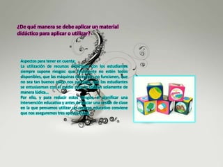 ¿De qué manera se debe aplicar un material
didáctico para aplicar o utilizar?
Aspectos para tener en cuenta:
La utilización de recursos didácticos con los estudiantes
siempre supone riesgos: que finalmente no estén todos
disponibles, que las máquinas necesarias no funcionen, que
no sea tan buenos como nos parecían, que los estudiantes
se entusiasman con el medio pero lo utilizan solamente de
manera lúdica...
Por ello, y para reducir estos riesgos, al planificar una
intervención educativa y antes de iniciar una sesión de clase
en la que pensamos utilizar un recurso educativo conviene
que nos aseguremos tres apoyos clave:
 