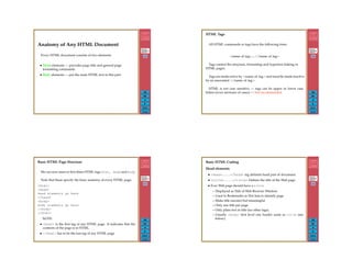 299
Back
Close
Anatomy of Any HTML Document
Every HTML document consists of two elements:
• Head elements — provides page title and general page
formatting commands
• Body elements — put the main HTML text in this part.
300
Back
Close
HTML Tags
All HTML commands or tags have the following form:
<name of tag>...</name of tag>
Tags control the structure, formatting and hypertext linking or
HTML pages.
Tags are made active by <name of tag> and must be made inactive
by an associated </name of tag>.
HTML is not case sensitive — tags can be upper or lower case
letters (even mixtures of cases) — Not recommended.
301
Back
Close
Basic HTML Page Structure
We can now meet or ﬁrst three HTML tags html, head and body
Note that these specify the basic anatomy of every HTML page.
<html>
<head>
head elements go here
</head>
<body>
body elements go here
</body>
</html>
NOTE:
• <html> is the ﬁrst tag of any HTML page. It indicates that the
contents of the page is in HTML.
• </html> has to be the last tag of any HTML page
302
Back
Close
Basic HTML Coding
Head elements
• <head>....</head> tag delimits head part of document.
• <title>....</title> Deﬁnes the title of the Web page.
• Ever Web page should have a title
– Displayed as Title of Web Browser Window
– Used in Bookmarks or Hot lists to identify page
– Make title succinct but meaningful
– Only one title per page
– Only plain text in title (no other tags).
– Usually <body> ﬁrst level one header same as title (see
below).
 