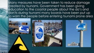 Many measures have been taken to reduce damage
created by tsunami. Government has been giving
education to the coastal people about the do’s and
don'ts during tsunami many boards have been put up
to warn the people before entering tsunami prone area
 