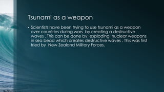 Tsunami as a weapon
• Scientists have been trying to use tsunami as a weapon
over countries during wars by creating a destructive
waves . This can be done by exploding nuclear weapons
in sea bead which creates destructive waves . This was first
tried by New Zealand Military Forces.
 