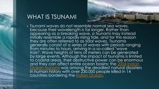 WHAT IS TSUNAMI
• Tsunami waves do not resemble normal sea waves,
because their wavelength is far longer. Rather than
appearing as a breaking wave, a tsunami may instead
initially resemble a rapidly rising tide, and for this reason
they are often referred to as tidal waves. Tsunamis
generally consist of a series of waves with periods ranging
from minutes to hours, arriving in a so-called "wave
train". Wave heights of tens of meters can be generated
by large events. Although the impact of tsunamis is limited
to coastal areas, their destructive power can be enormous
and they can affect entire ocean basins; the 2004 Indian
Ocean tsunami was among the deadliest natural disasters
in human history with over 230,000 people killed in 14
countries bordering the Indian Ocean.
 