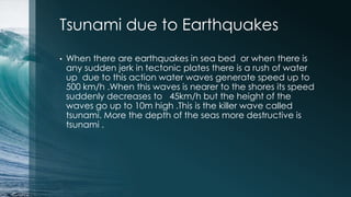 Tsunami due to Earthquakes
• When there are earthquakes in sea bed or when there is
any sudden jerk in tectonic plates there is a rush of water
up due to this action water waves generate speed up to
500 km/h .When this waves is nearer to the shores its speed
suddenly decreases to 45km/h but the height of the
waves go up to 10m high .This is the killer wave called
tsunami. More the depth of the seas more destructive is
tsunami .
 