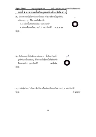 Physics Online I http://www.pec9.com บทที่ 3 มวล แรง และ กฏการเคลื่อนที่ของนิวตัน
61
ตอนที่ 4 การคํานวณเกี่ยวกับกฏการเคลื่อนที่ของนิวตัน ( 2 )
29. นักเรียนคนหนึ่งถือเชือกมวลนอยมาก ซึ่งปลายขางหนึ่งผูกติดกับ
เหล็กมวล 7 kg ใหหาแรงดึงเชือกเมื่อ
ก. ดึงเชือกขึ้นดวยความเรง 2 เมตร/วินาที2
ข. หยอนเชือกลงดวยความเรง 2 เมตร/วินาที2 ( 84 N , 56 N )
วิธีทํา
30. นักเรียนคนหนึ่งถือเชือกมวลนอยมาก ซึ่งปลายขางหนึ่ง
ผูกติดกับเหล็กมวล 1 kg ใหหาแรงดึงเชือก เมื่อดึงเชือกขึ้น
ดวยความเรง 5 เมตร/วินาที2 (15 นิวตัน)
วิธีทํา
31. จากขอที่ผานมา ใหหาแรงดึงเชือก เมื่อหยอนเชือกลงดวยความเรง 5 เมตร/วินาที2
วิธีทํา (5 นิวตัน)
 