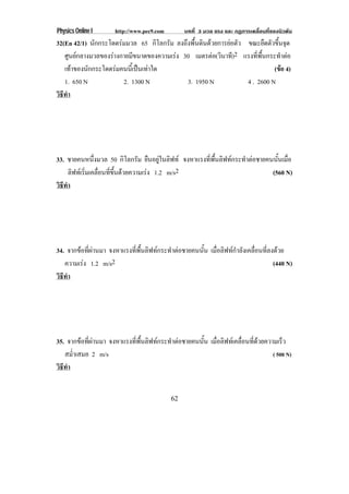 Physics Online I http://www.pec9.com บทที่ 3 มวล แรง และ กฏการเคลื่อนที่ของนิวตัน
62
32(En 42/1) นักกระโดดรมมวล 65 กิโลกรัม ลงถึงพื้นดินดวยการยอตัว ขณะยืดตัวขึ้นจุด
ศูนยกลางมวลของรางกายมีขนาดของความเรง 30 เมตรตอ(วินาที)2 แรงที่พื้นกระทําตอ
เทาของนักกระโดดรมคนนี้เปนเทาใด (ขอ 4)
1. 650 N 2. 1300 N 3. 1950 N 4 . 2600 N
วิธีทํา
33. ชายคนหนึ่งมวล 50 กิโลกรัม ยืนอยูในลิฟท จงหาแรงที่พื้นลิฟทกระทําตอชายคนนั้นเมื่อ
ลิฟทเริ่มเคลื่อนที่ขึ้นดวยความเรง 1.2 m/s2 (560 N)
วิธีทํา
34. จากขอที่ผานมา จงหาแรงที่พื้นลิฟทกระทําตอชายคนนั้น เมื่อลิฟทกําลังเคลื่อนที่ลงดวย
ความเรง 1.2 m/s2 (440 N)
วิธีทํา
35. จากขอที่ผานมา จงหาแรงที่พื้นลิฟทกระทําตอชายคนนั้น เมื่อลิฟทเคลื่อนที่ดวยความเร็ว
สม่ําเสมอ 2 m/s ( 500 N)
วิธีทํา
 