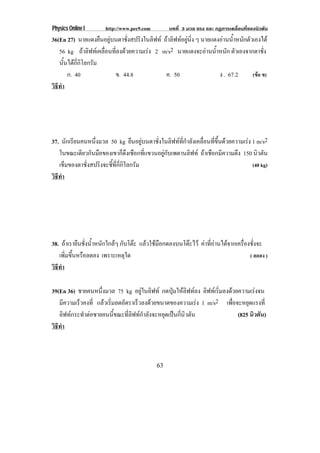 Physics Online I http://www.pec9.com บทที่ 3 มวล แรง และ กฏการเคลื่อนที่ของนิวตัน
63
36(En 27) นายแดงยืนอยูบนตาชั่งสปริงในลิฟท ถาลิฟทอยูนิ่ง ๆ นายแดงอานน้ําหนักตัวเองได
56 kg ถาลิฟทเคลื่อนที่ลงดวยความเรง 2 m/s2 นายแดงจะอานน้ําหนัก ตัวเองจากตาชั่ง
นั้นไดกี่กิโลกรัม
ก. 40 ข. 44.8 ค. 50 ง . 67.2 (ขอ ข)
วิธีทํา
37. นักเรียนคนหนึ่งมวล 50 kg ยืนอยูบนตาชั่งในลิฟทที่กําลังเคลื่อนที่ขึ้นดวยความเรง 1 m/s2
ในขณะเดียวกันมือของเขาก็ดึงเชือกที่แขวนอยูกับเพดานลิฟท ถาเชือกมีความตึง 150 นิวตัน
เข็มของตาชั่งสปริงจะชี้ที่กี่กิโลกรัม (40 kg)
วิธีทํา
38. ถาเรายืนชั่งน้ําหนักใกลๆ กับโตะ แลวใชมือกดลงบนโตะไว คาที่อานไดจากเครื่องชั่งจะ
เพิ่มขึ้นหรือลดลง เพราะเหตุใด ( ลดลง )
วิธีทํา
39(En 36) ชายคนหนึ่งมวล 75 kg อยูในลิฟท กดปุมใหลิฟทลง ลิฟทเริ่มลงดวยความเรงจน
มีความเร็วคงที่ แลวเริ่มลดอัตราเร็วลงดวยขนาดของความเรง 1 m/s2 เพื่อจะหยุดแรงที่
ลิฟทกระทําตอชายคนนี้ขณะที่ลิฟทกําลังจะหยุดเปนกี่นิวตัน (825 นิวตัน)
วิธีทํา
 