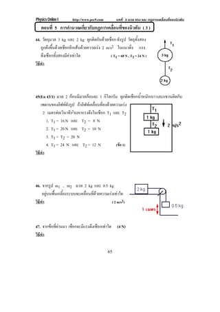 Physics Online I http://www.pec9.com บทที่ 3 มวล แรง และ กฏการเคลื่อนที่ของนิวตัน
65
ตอนที่ 5 การคํานวณเกี่ยวกับกฏการเคลื่อนที่ของนิวตัน ( 3 )
44. วัตถุมวล 3 kg และ 2 kg ผูกติดกันดวยเชือก ดังรูป วัตถุทั้งสอง
ถูกดึงขึ้นดวยเชือกอีกเสนดวยความเรง 2 m/s2 ในแนวดิ่ง แรง
ดึงเชือกทั้งสองมีคาเทาใด ( T1 = 60 N , T2 = 24 N )
วิธีทํา
45(En 43/1) มวล 2 กอนมีมวลกอนละ 1 กิโลกรัม ผูกติดเชือกน้ําหนักเบา และแขวนติดกับ
เพดานของลิฟทดังรูป ถาลิฟทเคลื่อนที่ลงดวยความเรง
2 เมตรตอ(วินาที)2จงหาแรงดึงในเชือก T1 และ T2
1. T1 = 16 N และ T2 = 8 N
2. T1 = 20 N และ T2 = 10 N
3. T1 = T2 = 20 N
4. T1 = 24 N และ T2 = 12 N (ขอ 1)
วิธีทํา
46. จากรูป m1 , m2 มวล 2 kg และ 0.5 kg
อยูบนพื้นเกลี้ยงระบบจะเคลื่อนที่ดวยความเรงเทาใด
วิธีทํา ( 2 m/s2)
47. จากขอที่ผานมา เชือกจะมีแรงดึงเชือกเทาใด (4 N)
วิธีทํา
 