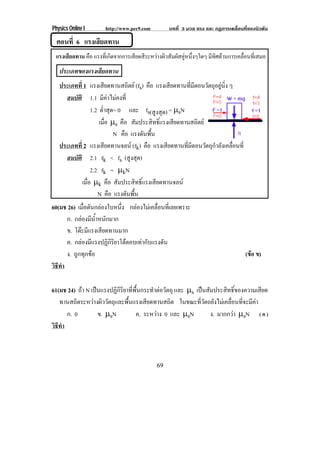 Physics Online I http://www.pec9.com บทที่ 3 มวล แรง และ กฏการเคลื่อนที่ของนิวตัน
69
ตอนที่ 6 แรงเสียดทาน
แรงเสียดทาน คือ แรงที่เกิดจากการเสียดสีระหวางผิวสัมผัสคูหนึ่งๆใดๆ มีทิศตานการเคลื่อนที่เสมอ
ประเภทของแรงเสียดทาน
ประเภทที่ 1 แรงเสียดทานสถิตย (fs) คือ แรงเสียดทานที่มีตอนวัตถุอยูนิ่ง ๆ
สมบัติ 1.1 มีคาไมคงที่
1.2 ต่ําสุด= 0 และ fs(สูงสุด) = ℵsN
เมื่อ ℵs คือ สัมประสิทธิ์แรงเสียดทานสถิตย
N คือ แรงดันพื้น
ประเภทที่ 2 แรงเสียดทานจลน (fk) คือ แรงเสียดทานที่มีตอนวัตถุกําลังเคลื่อนที่
สมบัติ 2.1 fk < fs (สูงสุด)
2.2 fk = ℵkN
เมื่อ ℵk คือ สัมประสิทธิ์แรงเสียดทานจลน
N คือ แรงดันพื้น
60(มช 26) เมื่อดันกลองใบหนึ่ง กลองไมเคลื่อนที่เลยเพราะ
ก. กลองมีน้ําหนักมาก
ข. โตะมีแรงเสียดทานมาก
ค. กลองมีแรงปฏิกิริยาโตตอบเทากับแรงดัน
ง. ถูกทุกขอ (ขอ ข)
วิธีทํา
61(มช 24) ถา N เปนแรงปฏิกิริยาที่พื้นกระทําตอวัตถุ และ ℵs เปนสัมประสิทธิ์ของความเสียด
ทานสถิตระหวางผิววัตถุและพื้นแรงเสียดทานสถิต ในขณะที่วัตถยังไมเคลื่อนที่จะมีคา
ก. 0 ข. ℵsN ค. ระหวาง 0 และ ℵsN ง. มากกวา ℵsN ( ค )
วิธีทํา
 