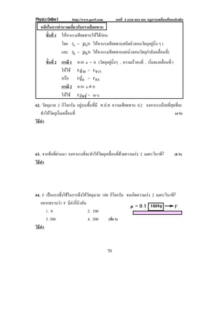 Physics Online I http://www.pec9.com บทที่ 3 มวล แรง และ กฏการเคลื่อนที่ของนิวตัน
70
หลักในการคํานวณเกี่ยวกับแรงเสียดทาน
ขั้นที่ 1 ใหหาแรงเสียดทานใหไดกอน
โดย fs = ℵsN ใหหาแรงเสียดทานสถิตย (ตอนวัตถุอยูนิ่ง ๆ )
และ fk = ℵkN ใหหาแรงเสียดทานจลน (ตอนวัตถุกําลังเคลื่อนที่)
ขั้นที่ 2 กรณี 1 หาก a = 0 (วัตถุอยูนิ่งๆ , ความเร็วคงที่ , เริ่มจะเคลื่อนที่ )
ใหใช Fซาย = Fขวา
หรือ Fขึ้น = Fลง
กรณี 2 หาก a ⋅ 0
ใหใช Fลัพธ = m⌡a
62. วัตถุมวล 2 กิโลกรัม อยูบนพื้นที่มี ส.ป.ส ความเสียดทาน 0.2 จงหาแรงนอยที่สุดที่จะ
ทําใหวัตถุเริ่มเคลื่อนที่ (4 N)
วิธีทํา
63. จากขอที่ผานมา จงหาแรงที่จะทําใหวัตถุเคลื่อนที่ดวยความเรง 2 เมตร/วินาที2 (8 N)
วิธีทํา
64. F เปนแรงซึ่งใชในการดึงใหวัตถุมวล 100 กิโลกรัม จนเกิดความเรง 2 เมตร/วินาที2
อยากทราบวา F มีคากี่นิวตัน
1. 0 2. 100
3. 300 4. 200 (ขอ 3)
วิธีทํา
 