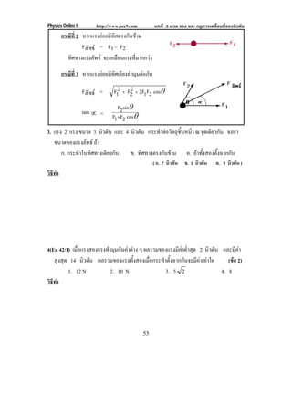 Physics Online I http://www.pec9.com บทที่ 3 มวล แรง และ กฏการเคลื่อนที่ของนิวตัน
53
กรณีที่ 2 หากแรงยอยมีทิศตรงกันขาม
Fลัพธ = F1 – F2
ทิศทางแรงลัพธ จะเหมือนแรงที่มากกวา
กรณีที่ 3 หากแรงยอยมีทิศเอียงทํามุมตอกัน
Fลัพธ = ±cos2F12F2
2F2
1F ΙΙ
tan  = ±
±
cos2F1F
sin2F
Ι
3. แรง 2 แรง ขนาด 3 นิวตัน และ 4 นิวตัน กระทําตอวัตถุชิ้นหนึ่ง ณ จุดเดียวกัน จงหา
ขนาดของแรงลัพธ ถา
ก. กระทําในทิศทางเดียวกัน ข. ทิศทางตรงกันขาม ค. ถาทั้งสองตั้งฉากกัน
( ก. 7 นิวตัน ข. 1 นิวตัน ค. 5 นิวตัน )
วิธีทํา
4(En 42/1) เมื่อแรงสองแรงทํามุมกันคาตาง ๆ ผลรวมของแรงมีคาต่ําสุด 2 นิวตัน และมีคา
สูงสุด 14 นิวตัน ผลรวมของแรงทั้งสองเมื่อกระทําตั้งฉากกันจะมีคาเทาใด (ขอ 2)
1. 12 N 2. 10 N 3. 5 2 4. 8
วิธีทํา
 