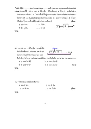 Physics Online I http://www.pec9.com บทที่ 3 มวล แรง และ กฏการเคลื่อนที่ของนิวตัน
71
65(มช 37) แทงไม 2 อัน A และ B มีน้ําหนัก 2 กิโลกรัม และ 4 กิโลกรัม ผูกติดกันดวย
เชือกเบาถูกลากดวยแรง F ไปบนพื้นไมที่อยูในแนวระดับซึ่งมีสัมประสิทธิ์ความเสียดทาน
สถิตเปน 0.7 และ สัมประสิทธิ์ความเสียดทานจลนเปน 0.4 จงหาขนาดของแรง F ที่จะทํา
ใหแทงไมทั้งสอง เคลื่อนที่ไปบนพื้นดวยความเร็วคงที่ (ขอ 1)
1. 24 นิวตัน 2. 42 นิวตัน
3. 2.4 นิวตัน 4. 4.2 นิวตัน
วิธีทํา
66. มวล 10 และ 15 กิโลกรัม วางบนพื้นฝด
ตอกันดวยเชือกเบา ออกแรง 300 นิวตัน
ดึงในแนวราบทําใหระบบมีความเรงคงที่
ถาสัมประสิทธิ์ของความเสียดทานจลนมีคา 0.5 ทุกผิวสัมผัส จงคํานวณความเรงของระบบ
1. 7 เมตร/วินาที2 2. 5 เมตร/วินาที2
3. 3 เมตร/วินาที2 4. 1 เมตร/วินาที2 (ขอ 1)
วิธีทํา
67. จากขอผานมา แรงตึงในเสนเชือก
1. 100 นิวตัน 2. 120 นิวตัน
3. 140 นิวตัน 4. 160 นิวตัน (ขอ 2)
วิธีทํา
 