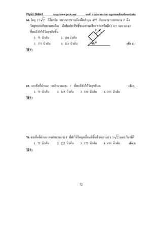 Physics Online I http://www.pec9.com บทที่ 3 มวล แรง และ กฏการเคลื่อนที่ของนิวตัน
72
68. วัตถุ 15 2 กิโลกรัม วางบนระนาบเอียงฝดทํามุม 45o กับแนวราบออกแรง F ดึง
วัตถุขนานกับระนาบเอียง ถาสัมประสิทธิ์ของความเสียดทานสถิตมีคา 0.5 จงหาแรง F
ที่พอดีทําใหวัตถุขยับขึ้น
1. 75 นิวตัน 2. 150 นิวตัน
3. 175 นิวตัน 4. 225 นิวตัน (ขอ 4)
วิธีทํา
69. จากขอที่ผานมา จงคํานวณแรง F ที่พอดีทําใหวัตถุขยับลง (ขอ 1)
1. 75 นิวตัน 2. 225 นิวตัน 3. 350 นิวตัน 4. 450 นิวตัน
วิธีทํา
70. จากขอที่ผานมา จงคํานวณแรง F ที่ทําใหวัตถุเคลื่อนที่ขึ้นดวยความเรง 5 2 เมตร/วินาที2
1. 75 นิวตัน 2. 225 นิวตัน 3. 375 นิวตัน 4. 450 นิวตัน (ขอ 3)
วิธีทํา
 