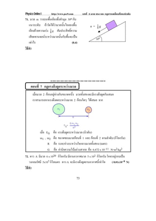 Physics Online I http://www.pec9.com บทที่ 3 มวล แรง และ กฏการเคลื่อนที่ของนิวตัน
73
71. มวล m วางบนพื้นเอียงซึ่งทํามุม 30o กับ
แนวระดับ ถาวัดไดวามวลนั้นไถลลงพื้น
เอียงดวยความเรง 8
1 g สัมประสิทธิ์ความ
เสียดทานจลนระหวางมวลนั้นกับพื้นจะเปน
เทาไร (0.4)
วิธีทํา
⌫⌫⌦⌫⌦⌫⌦⌫⌦⌫⌦⌫⌦⌫⌦⌫⌦⌫⌦⌫⌦⌫⌦⌫⌦⌫⌦⌦
ตอนที่ 7 กฏแรงดึงดูดระหวางมวล
เมื่อมวล 2 กอนอยูหางกันขนาดหนึ่ง มวลทั้งสองจะมีแรงดึงดูดกันเสมอ
เราสามารถหาแรงดึงดดระหวางมวล 2 กอนใดๆ ไดเสมอ จาก
เมื่อ FG คือ แรงดึงดูดระหวางมวล (นิวตัน)
m1 , m2 คือ ขนาดของมวลกอนที่ 1 และ กอนที่ 2 ตามลําดับ (กิโลกรัม)
R คือ ระยะหางระหวางใจกลางมวลทั้งสอง (เมตร)
G คือ คานิจความโนมถวงสากล คือ 6.672 x 10–11 N⌡m2/kg2
72. ดาว A มีมวล 6 x 1020 กิโลกรัม มียานอวกาศมวล 5 x 102 กิโลกรัม โคจรอยูรอบเปน
วงกลมรัศมี 5x107 กิโลเมตร ดาว A จะมีแรงดึงดูดยานอวกาศนี้เทาใด ( 8.01x10–9 N)
วิธีทํา
300
a = 8
1 g
 