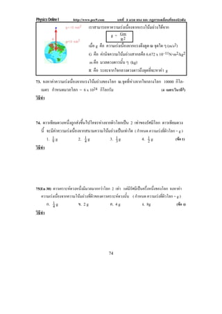 Physics Online I http://www.pec9.com บทที่ 3 มวล แรง และ กฏการเคลื่อนที่ของนิวตัน
74
เราสามารถหาความเรงเนื่องจากแรงโนมถวงไดจาก
g = 2R
Gm
เมื่อ g คือ ความเรงเนื่องจากแรงดึงดูด ณ จุดใด ๆ (m/s2)
G คือ คานิจความโนมถวงสากลคือ 6.672 x 10–11N⌡m2/kg2
m คือ มวลดวงดาวนั้น ๆ (kg)
R คือ ระยะจากใจกลางดวงดาวถึงจุดที่จะหาคา g
73. จงหาคาความเรงเนื่องจากแรงโนมถวงของโลก ณ.จุดที่หางจากใจกลางโลก 10000 กิโล-
เมตร กําหนดมวลโลก = 6 x 1024 กิโลกรัม (4 เมตร/วินาที2)
วิธีทํา
74. ดาวเทียมดวงหนึ่งถูกสงขึ้นไปโคจรหางจากผิวโลกเปน 2 เทาของรัศมีโลก ดาวเทียมดวง
นี้ จะมีคาความเรงเนื่องจากสนามความโนมถวงเปนเทาใด ( กําหนด ความเรงที่ผิวโลก = g )
1. 9
1 g 2. 4
1 g 3. 3
1g 4. 2
1 g (ขอ 1)
วิธีทํา
75(En 30) ดาวเคราะหดวงหนึ่งมีมวลมากกวาโลก 2 เทา แตมีรัศมีเปนครึ่งหนึ่งของโลก จงหาคา
ความเรงเนื่องจากความโนมถวงที่ผิวของดาวเคราะหดวงนั้น ( กําหนด ความเรงที่ผิวโลก = g )
ก. 4
1 g ข. 2 g ค. 4 g ง. 8g (ขอ ง)
วิธีทํา
 