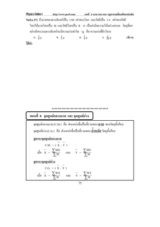 Physics Online I http://www.pec9.com บทที่ 3 มวล แรง และ กฏการเคลื่อนที่ของนิวตัน
75
76(En 27) ถามวลของดวงจันทรเปน 1/80 เทาของโลก และรัศมีเปน 1/4 เทาของรัศมี
โลกใหมวลโลกเปน M และรัศมีโลกเปน R G เปนคานิจความโนมถวงสากล วัตถุที่ตก
อยางอิสระบนดวงจันทรจะมีความเรงเทาใด (g คือ ความเรงที่ผิวโลก)
ก. 1
4 g ข. 1
5 g ค. 1
6 g ง. 1
20 g (ขอ ข)
วิธีทํา
⌫⌫⌦⌫⌦⌫⌦⌫⌦⌫⌦⌫⌦⌫⌦⌫⌦⌫⌦⌫⌦⌫⌦⌫⌦⌫⌦⌦
ตอนที่ 8 จุดศูนยกลางมวล และ จุดศูนยถวง
จุดศูนยกลางมวล (C.M.) คือ ตําแหนงซึ่งเปนที่รวมของ มวล ของวัตถุทั้งกอน
จุดศูนยถวง (C.G.) คือ ตําแหนงซึ่งเปนที่รวมของ น้ําหนักวัตถุทั้งกอน
สูตรหาจุดศูนยกลางมวล
C.M. = ( X , Y )
เมื่อ X =
¦
¦
M
MX
และ Y =
¦
¦
M
MY
สูตรหาจุดศูนยถวง
C.G. = ( X , Y )
เมื่อ X =
¦
¦
W
WX
และ Y =
¦
¦
W
WY
 