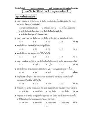 Physics Online I http://www.pec9.com บทที่ 3 มวล แรง และ กฏการเคลื่อนที่ของนิวตัน
78
แบบฝกหัด ฟสิกส บทที่ 3 กฎการเคลื่อนที่
กฎการเคลื่อนที่ของนิวตัน
1. แรง 2 แรง ขนาด 6 นิวตัน และ 8 นิวตัน กระทําตอวัตถุชิ้นหนึ่ง ณ จุดเดียวกัน จงหา
ขนาด และ ทิศทางของแรงลัพธ ถา
ก. กระทําในทิศทางเดียวกัน ข. ทิศทางตรงกันขาม ค. ถาทั้งสองตั้งฉากกัน
( ก. 14 นิวตัน ทิศเดียงกับแรงยอย ข. 2 นิวตัน ทิศเดียวกับแรง 8 นิวตัน
ค. 10 นิวตัน เอียงทํามุม 53o กับแรง 6 นิวตัน )
2. แรง 2 แรง ขนาด 15 นิวตัน และ 20 นิวตัน จะมีแรงลัพธขนาดนอยที่สุดกี่นิวตัน
ก. 0 ข. 5 ค. 10 ง. 15 (ขอ ข)
3. จากขอที่ผานมา แรงลัพธมีขนาดมากที่สุดกี่นิวตัน
ก. 20 ข. 25 ค. 30 ง. 35 (ขอ ง)
4. จากขอที่ผานมา ขนาดของแรงลัพธที่เปนไปไมได
ก. 4 ข. 5 ค. 6 ง. 7 (ขอ ก)
5. แรง 2 แรง มีขนาดเทากับ F กระทําที่จุดเดียวกันเปนมุม 120o ตอกัน จงหาขนาดแรงลัพธ
ก. F ข. 2 F ค. 3 F ง. 2 F (ขอ ก)
6. จากขอที่ผานมา ถาขนาดของแรงลัพธเทากับ 2 F จงหามุมระหวางแรง F ทั้งสอง
ก. 30o ข. 45o ค. 60o ง. 90o (ขอ ง)
7. วัตถุกอนหนึ่งเมื่อถูกแรง 50 นิวตัน กระทําจะเคลื่อนที่ดวยความเรง 4 เมตร/วินาที2
อยากทราบวาวัตถุนี้มีมวลกี่กิโลกรัม
ก. 2.5 ข. 5.0 ค. 10.0 ง. 12.5 (ขอ ง)
8. วัตถุมวล 5 กิโลกรัม ตกจากตึกสูง 50 เมตร ขณะลอยในอากาศมีแรงกระทําตอวัตถุเทาใด
ก. 50 นิวตัน ข. 100 นิวตัน ค. 250 นิวตัน ง. 500 นิวตัน (ขอ ก)
9. วัตถุมวล 20 กิโลกรัม วางอยูบนพื้นราบถูกแรง 100 นิวตัน กระทําในแนวขนานกับพื้น
ทําใหวัตถุเคลื่อนที่ไดระยะทางเทาใด ในเวลา 20 วินาที
ก. 100 เมตร ข. 500 เมตร ค. 1000 เมตร ง. 2000 เมตร (ขอ ค)
 