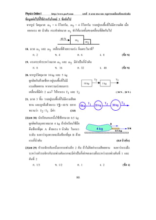 Physics Online I http://www.pec9.com บทที่ 3 มวล แรง และ กฏการเคลื่อนที่ของนิวตัน
80
ขอมูลตอไปนี้ใชสําหรับโจทย 3 ขอถัดไป
จากรูป วัตถุมวล m1 = 6 กิโลกรัม, m2 = 4 กิโลกรัม วางอยูบนพื้นที่ไมมีความผิด เมื่อ
ออกแรง 40 นิวตัน กระทําตอมวล m1 ทําใหมวลทั้งสองเคลื่อนที่ติดกันไป
18. มวล m1 และ m2 เคลื่อนที่ดวยความเรง กี่เมตร/วินาที2
ก. 2 ข. 4 ค. 6 ง. 8 (ขอ ข)
19. แรงกระทําระหวางมวล m1 และ m2 มีคาเปนกี่นิวตัน
ก. 8 ข. 16 ค. 32 ง. 40 (ขอ ข)
20. จากรูปวัตถุมวล 10 kg และ 5 kg
ผูกติดกันดวยเชือก อยูบนพื้นที่ไมมี
แรงเสียดทาน หากความเรงของการ
เคลื่อนที่มีคา 2 m/s2 ใหหาแรง T1 และ T2 ( 30 N , 20 N )
21. มวล 3 ชิ้น วางอยูบนพื้นที่ไมมีแรงเสียด
ทาน และถูกดึงดวยแรง T3 = 60 N อยาก
ทราบวา T2 / T1 มีคา (3.0)
22(มช 30) นักเรียนคนหนึ่งใชเชือกมวล 0.5 kg
ผูกติดกับถุงทรายมวล 4 kg ถานักเรียนใชมือ
ดึงเชือกที่จุด A ดวยแรง 9 นิวตัน ในแนว
ระดับ จงหาวาถุงทรายจะดึงเชือกที่จุด B ดวย
แรงกี่นิวตัน (8.0 นิวตัน)
23(มช 29) หัวรถจักรคันหนึ่งลากรถพวงอีก 2 คัน ถาไมคิดคาแรงเสียดทาน จงหาวาแรงดึง
ระหวางหัวรถจักรกับรถพวงคันแรกจะมีคาเปนกี่เทาของแรงดึงระหวางรถพวงคันที่ 1 และ
คันที่ 2
ก. 1/3 ข. 1/2 ค. 1 ง. 2 (ขอ ง)
40 N m1 m2
5 kg10 kg
T2 T1
 