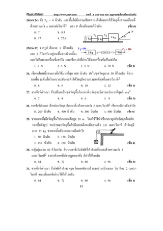 Physics Online I http://www.pec9.com บทที่ 3 มวล แรง และ กฏการเคลื่อนที่ของนิวตัน
81
24(มช 24) ถา T1 = 4 นิวตัน และพื้นไมมีความเสียดทาน ถาตองการใหวัตถุทั้งสามเคลื่อนที่
ดวยความเรง a เมตรตอวินาที2 แรง P ตองมีขนาดกี่นิวตัน (ขอ ค)
ก. 7 ข. 9.3
ค. 17 ง. 22.6
25(En 37) จากรูป ถามวล 1 กิโลกรัม
และ 2 กิโลกรัม อยูบนพื้นราบผิวเกลี้ยง
และไมคิดมวลเครื่องชั่งสปริง และเชือก คาที่อานไดจากเครื่องชั่งเปนเทาใด
1. 0 N 2. 5 N 3. 6 N 4. 10 N (ขอ 2)
26. เชือกเสนหนึ่งทนแรงตึงไดมากที่สุด 600 นิวตัน นําไปฉุดวัตถุมวล 50 กิโลกรัม ที่วาง
บนพื้น ระดับลื่นในแนวระดับ จะทําใหวัตถุมีความเรงมากที่สุดกี่เมตร/วินาที2
ก. 6 ข. 8 ค. 10 ง. 12 (ขอ ง)
27. จากขอที่ผานมา ถาเปลี่ยนเปนฉุดวัตถุขึ้นในแนวดิ่ง วัตถุจะมีความเรงมากที่สุดกี่ m/s2
ก. 2 ข. 4 ค. 6 ง. 8 (ขอ ก)
28. จากขอที่ผานมา ถาหยอนวัตถุลงในแนวดิ่ง ดวยความเรง 2 เมตร/วินาที2 เชือกจะมีแรงตึงเทาใด
ก. 200 นิวตัน ข. 400 นิวตัน ค. 500 นิวตัน ง. 600 นิวตัน (ขอ ข)
29. ชายคนหนึ่งดึงวัตถุขึ้นไปบนยอดตึกสูง 50 m โดยใชวิธีนําเชือกเบาผูกกับวัตถุคลองกับ
รอกลื่นดังรูป พบวาขณะวัตถุขึ้นไปถึงยอดตึกจะมีความเร็ว 2.0 เมตร/วินาที ถาวัตถุมี
มวล 25 kg ชายคนนั้นตองออกแรงดึงเทาไร
1. 50 นิวตัน 2. 150 นิวตัน
3. 250 นิวตัน 4. 350 นิวตัน (ขอ 4)
30. หญิงตุมมวล 80 กิโลกรัม ยืนบนตาชั่งในลิฟตที่กําลังเคลื่อนลงดวยความเรง 2
เมตร/วินาที2 จงหาตัวเลขที่ปรากฎบนตาชั่ง มีคากี่กิโลกรัม
ก. 64 ข. 72 ค. 80 ง. 96 (ขอ ก)
31. จากขอที่ผานมา ถาลิฟตกําลังจะหยุด โดยลดอัตราเร็วลงอยางสม่ําเสมอ วินาทีละ 2 เมตร/-
วินาที ขณะนั้นตาชั่งอานไดกี่กิโลกรัม
ก. 64 ข. 72 ค. 80 ง. 96 (ขอ ง)
37o
P
8 kg5 kg 4 kg
T2T1
 