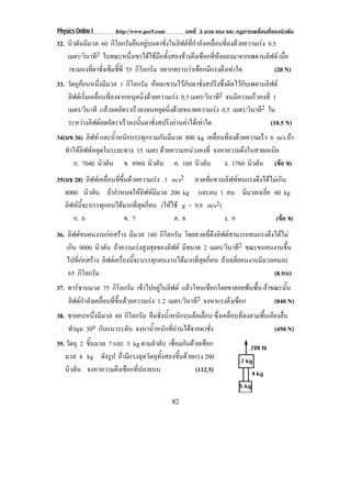 Physics Online I http://www.pec9.com บทที่ 3 มวล แรง และ กฏการเคลื่อนที่ของนิวตัน
82
32. นิวตันมีมวล 60 กิโลกรัมยืนอยูบนตาชั่งในลิฟตที่กําลังเคลื่อนที่ลงดวยความเรง 0.5
เมตร/วินาที2 ในขณะหนึ่งเขาไดใชมือทั้งสองขางดึงเชือกที่หอยลงมาจากเพดานลิฟต เมื่อ
เขามองที่ตาชั่งเข็มชี้ที่ 55 กิโลกรัม อยากทราบวาเชือกมีแรงตึงเทาใด (20 N)
33. วัตถุกอนหนึ่งมีมวล 1 กิโลกรัม หอยแขวนไวกับตาชั่งสปริงซึ่งติดไวกับเพดานลิฟต
ลิฟตเริ่มเคลื่อนที่ลงจากหนุดนิ่งดวยความเรง 0.5 เมตร/วินาที2 จนมีความเร็วคงที่ 1
เมตร/วินาที แลวลดอัตราเร็วลงจนหยุดนิ่งดวยขนาดความเรง 0.5 เมตร/วินาที2 ใน
ระหวางลิฟตลดอัตราเร็วลงนั้นตาชั่งสปริงอานคาไดเทาใด (10.5 N)
34(มข 36) ลิฟท และน้ําหนักบรรทุกรวมกันมีมวล 800 kg เคลื่อนที่ลงดวยความเร็ว 6 m/s ถา
ทําใหลิฟทหยุดในระยะทาง 15 เมตร ดวยความหนวงคงที่ จงหาความตึงในสายเคเบิล
ก. 7040 นิวตัน ข. 8960 นิวตัน ค. 160 นิวตัน ง. 1760 นิวตัน (ขอ ข)
35(มช 28) ลิฟทเคลื่อนที่ขึ้นดวยความเรง 3 m/s2 ลวดที่แขวนลิฟททนแรงดึงไดไมเกิน
8000 นิวตัน ถากําหนดใหลิฟทมีมวล 200 kg และคน 1 คน มีมวลเฉลี่ย 60 kg
ลิฟทนี้จะบรรทุกคนไดมากที่สุดกี่คน (ใหใช g = 9.8 m/s2)
ก. 6 ข. 7 ค. 8 ง. 9 (ขอ ข)
36. ลิฟตขนคนงานกอสราง มีมวล 180 กิโลกรัม โดยลวดที่ดึงลิฟตสามารถทนแรงดึงไดไม
เกิน 9000 นิวตัน ถาความเรงสูงสุดของลิฟต มีขนาด 2 เมตร/วินาที2 ขณะขนคนงานขึ้น
ไปที่กอสราง ลิฟตเครื่องนี้จะบรรทุกคนงานไดมากที่สุดกี่คน ถาเฉลี่ยคนงานมีมวลคนละ
65 กิโลกรัม (8 คน)
37. ทารซานมวล 75 กิโลกรัม เขาไปอยูในลิฟต แลวโหนเชือกโดยขาลอยพนพื้น ถาขณะนั้น
ลิฟตกําลังเคลื่อนที่ขึ้นดวยความเรง 1.2 เมตร/วินาที2 จงหาแรงตึงเชือก (840 N)
38. ชายคนหนึ่งมีมวล 60 กิโลกรัม ยืนชั่งน้ําหนักบนลอเลื่อน ซึ่งเคลื่อนที่ลงตามพื้นเอียงลื่น
ทํามุม 30o กับแนวระดับ จงหาน้ําหนักที่อานไดจากตาชั่ง (450 N)
39. วัตถุ 2 ชิ้นมวล 7 และ 5 kg ตามลําดับ เชื่อมกันดวยเชือก
มวล 4 kg ดังรูป ถามีแรงฉุดวัตถุทั้งสองขึ้นดวยแรง 200
นิวตัน จงหาความตึงเชือกที่ปลายบน (112.5)
 