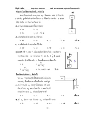 Physics Online I http://www.pec9.com บทที่ 3 มวล แรง และ กฏการเคลื่อนที่ของนิวตัน
83
ขอมูลตอไปนี้ใชสําหรับโจทย 3 ขอถัดไป
จากรูปมวลสองกอน m1 และ m2 มีขนาด 4 และ 5 กิโลกรัม
ตามลําดับ ผูกติดกันดวยเชือกซึ่งมีมวล 1 กิโลกรัม และมีแรง F ขนาด
120 นิวตัน กระทําตอวัตถุในแนวดิ่ง
40. ความเรงของระบบมีคากี่เมตร/วินาที2
ก. 1.0 ข. 2.0
ค. 3.3 ง. 4.5 (ขอ ข)
41. แรงตึงเชือกที่ปลายบน มีคากี่นิวตัน
ก. 60 ข. 64 ค. 72 ง. 80 (ขอ ค)
42. แรงตึงเชือกที่ปลายลาง มีคากี่นิวตัน
ก. 60 ข. 64 ค. 72 ง. 80 (ขอ ก)
43(มช 37) ให T2 และ T1 เปนแรงตึงในเชือกเสนลาง และเสนบน
ในรูปตามลําดับ อัตราสวนของ T2 ตอ T1 Γ
1T
2T
Η ขณะที่
มวลแตละกอนมีอัตราเรง a ทิศพุงขึ้นตามแนวดิ่งจะเปน
1. 1 2.
2m+1m
1m
3.
2m+1m
2m
4. (m1 + m2)(a + g) (ขอ 3)
โจทยสําหรับคําถาม 3 ขอถัดไป
วัตถุ m1 วางอยูบนโตะที่ไมมีความฝด ผูกติดกับ
มวล m2 ดวยเชือกเบา แลวคลองผานรอกดังรูป
44. หลังจากมวล m2 เคลื่อนที่เปนระยะ 0.5 เมตร
อัตราเร็วของ m2 ขณะนั้นเทากับ 2 เมตร/วินาที
ความเรงของมวล m1 เทากับกี่เมตร/วินาที2
ก. 1 ข. 2 ค. 3 ง. 4 (ขอ ง)
45. ถา m1 มีมวล 0.3 กิโลกรัม m2 จะมีมวลกี่กิโลกรัม
ก. 0.1 ข. 0.2 ค. 0.3 ง. 0.4 (ขอ ข)
m1
m2
F
*
m1
m2
 