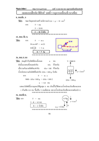 Physics Online I http://www.pec9.com บทที่ 3 มวล แรง และ กฏการเคลื่อนที่ของนิวตัน
86
เฉลยแบบฝกหัด ฟสิกส บทที่ 3 กฎการเคลื่อนที่ (บางขอ)
8. ตอบขอ ก
วิธีทํา ขณะวัตถุตกอยางเสรี จะมีความเรง (a) = g = 10 m/s2
จาก F = ma
F = 5(10)
F = 50 นิวตัน
⌫⌫⌦⌫⌦⌫⌦⌫⌦⌫⌦⌫⌦⌫⌦⌫⌦⌫⌦⌫⌦⌫⌦⌫⌦⌫⌦⌦
15. ตอบ ขอ ข.
วิธีทํา จาก F = m a
30 cos 60o = m (3)
30 Γ 2
1 Η = 3 m
m = 5 kg
⌫⌫⌦⌫⌦⌫⌦⌫⌦⌫⌦⌫⌦⌫⌦⌫⌦⌫⌦⌫⌦⌫⌦⌫⌦⌫⌦⌦
36. ตอบ 8 คน
วิธีทํา สมมุติวาในลิฟทมีคนทั้งหมด n คน
ดังนั้นมวลคนทั้งหมดเทากับ 65n กิโลกรัม
เมื่อรวมกับมวลลิฟทจะเทากับ 65n + 180 กิโลกรัม
น้ําหนักคนรวมกับลิฟทจึงเทากับ (65n + 180) g นิวตัน
จาก F = m a
9000 – (65n +180) g = (65n + 180) 2
n = 8.8 คน
แสดงวาลิฟทนี้บรรทุกคนไดสูงสุด 8 คน เกินนี้ไมไดเพราะน้ําหนักจะเกินเชือกจะขาด
( หามปด 8.8 คน ขึ้นเปน 9 คนเด็ดขาด เพราะน้ําหนักจะเกินเชือกจะขาดดังกลาว )
⌫⌫⌦⌫⌦⌫⌦⌫⌦⌫⌦⌫⌦⌫⌦⌫⌦⌫⌦⌫⌦⌫⌦⌫⌦⌫⌦⌦
54. ตอบขอ ข.
วิธีทํา จาก F = ma
5 – R = 0.5 (6)
R = 2 นิวตัน
⌫⌫⌦⌫⌦⌫⌦⌫⌦⌫⌦⌫⌦⌫⌦⌫⌦⌫⌦⌫⌦⌫⌦⌫⌦⌫⌦⌦
(65n + 180) g
T = 9000 N
a = 2 m/s2
0.5 kg
m g = 5 นิวตัน
R
a = 6 m/s2
 