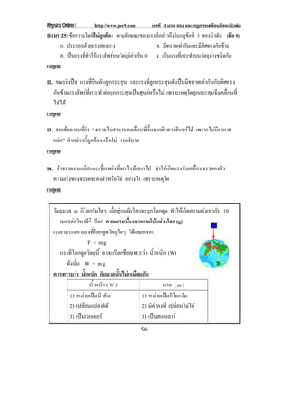 Physics Online I http://www.pec9.com บทที่ 3 มวล แรง และ กฏการเคลื่อนที่ของนิวตัน
56
11(มช 25) ขอความใดที่ไมถูกตอง ตามลักษณะของแรงที่กลาวถึงในกฏขอที่ 3 ของนิวตัน (ขอ ค)
ก. ประกอบดวยแรงสองแรง ข. มีขนาดเทากันและมีทิศตรงกันขาม
ค. เปนแรงที่ทําใหแรงลัพธบนวัตถุมีคาเปน 0 ง. เปนแรงที่กระทําบนวัตถุตางชนิดกัน
เหตุผล
12. ขณะยิงปน แรงที่ปนดันลูกกระสุน และแรงที่ลูกกระสุนดันปนมีขนาดเทากันกับทิศตรง
กันขามแรงลัพธที่กระทําตอลูกกระสุนเปนศูนยหรือไม เพราะเหตุใดลูกกระสุนจึงเคลื่อนที่
ไปได
เหตุผล
13. จากขอความที่วา “ จรวดไมสามารถเคลื่อนที่ขึ้นจากผิวดวงจันทรได เพราะไมมีอากาศ
ผลัก” คํากลาวนี้ถูกตองหรือไม จงอธิบาย
เหตุผล
14. ถาจรวดพนแกสและเชื้อเพลิงที่เผาไหมออกไป ทําใหเกิดแรงขับเคลื่อนจรวดคงตัว
ความเรงของจรวดจะคงตัวหรือไม อยางไร เพราะเหตุใด
เหตุผล
วัตถุมวล m กิโลกรัมใดๆ เมื่อยูบนผิวโลกจะถูกโลกดูด ทําใหเกิดความเรงเทากับ 10
เมตรตอวินาที2 เรียก ความเรงเนื่องจากแรงโนมถวงโลก (g)
เราสามารถหาแรงที่โลกดูดวัตถุใดๆ ไดเสมอจาก
F = m g
แรงที่โลกดูดวัตถุนี้ เราจะเรียกชื่อเฉพาะวา น้ําหนัก (W)
ดังนั้น W = m g
ควรทราบวา น้ําหนัก กับมวลนั้นไมเหมือนกัน
น้ําหนัก ( W ) มวล ( m )
1) หนวยเปนนิวตัน
2) เปลี่ยนแปลงได
3) เปนเวกเตอร
1) หนวยเปนกิโลกรัม
2) มีคาคงที่ เปลี่ยนไมได
3) เปนสเกลลาร
 