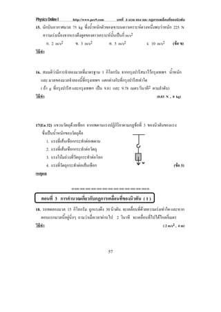 Physics Online I http://www.pec9.com บทที่ 3 มวล แรง และ กฏการเคลื่อนที่ของนิวตัน
57
15. นักบินอวกาศมวล 75 kg ซึ่งน้ําหนักตัวของเขาบนดาวเคราะหดวงหนึ่งพบวาหนัก 225 N
ความเรงเนื่องจากแรงดึงดูดของดาวเคราะหนั้นเปนกี่ m/s2
ก. 2 m/s2 ข. 3 m/s2 ค. 5 m/s2 ง. 10 m/s2 (ขอ ข)
วิธีทํา
16. สมมติวามีการจําลองมวลที่มาตรฐาน 1 กิโลกรัม จากกรุงปารีสมาไวกรุงเทพฯ น้ําหนัก
และ มวลของมวลจําลองนี้ที่กรุงเทพฯ แตกตางกับที่กรุงปารีสเทาใด
( ถา g ที่กรุงปารีส และกรุงเทพฯ เปน 9.81 และ 9.78 เมตร/วินาที2 ตามลําดับ)
วิธีทํา (0.03 N , 0 kg)
17(En 32) แขวนวัตถุดวยเชือก จากเพดานแรงปฏิกิริยาตามกฏขอที่ 3 ของนิวตันของแรง
ซึ่งเปนน้ําหนักของวัตถุคือ
1. แรงที่เสนเชือกกระทําตอเพดาน
2. แรงที่เสนเชือกกระทําตอวัตถุ
3. แรงโนมถวงที่วัตถุกระทําตอโลก
4. แรงที่วัตถุกระทําตอเสนเชือก (ขอ 3)
เหตุผล
⌫⌫⌦⌫⌦⌫⌦⌫⌦⌫⌦⌫⌦⌫⌦⌫⌦⌫⌦⌫⌦⌫⌦⌫⌦⌫⌦⌦
ตอนที่ 3 การคํานวณเกี่ยวกับกฏการเคลื่อนที่ของนิวตัน ( 1 )
18. รถทดลองมวล 15 กิโลกรัม ถูกแรงดึง 30 นิวตัน จะเคลื่อนที่ดวยความเรงเทาใด และหาก
ตอนแรกมวลนี้อยูนิ่งๆ ถามวาเมื่อเวลาผานไป 2 วินาที จะเคลื่อนที่ไปไดไกลกี่เมตร
วิธีทํา ( 2 m/s2 , 4 m)
 