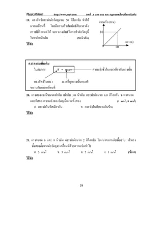 Physics Online I http://www.pec9.com บทที่ 3 มวล แรง และ กฏการเคลื่อนที่ของนิวตัน
58
19. แรงลัพธกระทําตอวัตถุมวล 50 กิโลกรัม ทําให
มวลเคลื่อนที่ โดยมีความเร็วสัมพันธกับเวลาดัง
กราฟที่กําหนดให จงหาแรงลัพธที่กระทําตอวัตถุนี้
ในหนวยนิวตัน (50 นิวตัน)
วิธีทํา
ควรทราบเพิ่มเติม
ในสมการ F = m a ความเรงซึ่งในแนวเดียวกับแรงนั้น
แรงลัพธในแนว มวลที่ถูกแรงนั้นกระทํา
ขนานกับการเคลื่อนที่
20. แรงสองแรงมีขนาดเทากัน เทากับ 3.0 นิวตัน กระทําตอมวล 6.0 กิโลกรัม จงหาขนาด
และทิศของความเรงของวัตถุเมื่อแรงทั้งสอง (1 m/s2 , 0 m/s2)
ก. กระทําในทิศเดียวกัน ข. กระทําในทิศตรงกันขาม
วิธีทํา
21. แรงขนาด 6 และ 8 นิวตัน กระทําตอมวล 2 กิโลกรัม ในแนวขนานกับพื้นราบ ถาแรง
ทั้งสองตั้งฉากตอวัตถุจะเคลื่อนที่ดวยความเรงเทาไร
ก. 5 m/s2 ข. 3 m/s2 ค. 2 m/s2 ง. 1 m/s2 (ขอ ก)
วิธีทํา
ความเร็ว (m/s)
เวลา (s)
10
10
 