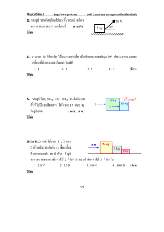 Physics Online I http://www.pec9.com บทที่ 3 มวล แรง และ กฏการเคลื่อนที่ของนิวตัน
59
22. จากรูป หากวัตถุไถลไปบนพื้นราบอยางเดียว
จงหาความเรงของการเคลื่อนที่ (8 m/s2)
วิธีทํา
23. วางมวล 10 กิโลกรัม ไวบนกระดานลื่น เมื่อเอียงกระดานทํามุม 30o กับแนวราบ มวลจะ
เคลื่อนที่ดวยความเรงกี่เมตร/วินาที2
1. 1 2. 3 3. 5 4 . 7 (ขอ 3)
วิธีทํา
24. จากรูปวัตถุ 20 kg และ 10 kg วางติดกันบน
พื้นที่ไมมีแรงเสียดทาน ใหหา แรง P และ Q
ในรูปภาพ ( 60 N , 20 N )
วิธีทํา
25(En 41/2) แทงไมมวล 5 , 3 และ
2 กิโลกรัม วางติดกันบนพื้นเกลี้ยง
ถาออกแรงผลัก 10 นิวตัน ดังรูป
จงหาขนาดของแรงที่แทงไม 2 กิโลกรัม กระทําตอแทงไม 3 กิโลกรัม
1. 2.0 N 2. 5.0 N 3. 8.0 N 4 . 10.0 N (ขอ 1)
วิธีทํา
60o5 kg
80 N
 