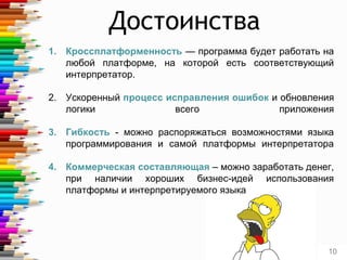 1. Кроссплатформенность — программа будет работать на
любой платформе, на которой есть соответствующий
интерпретатор.
2. Ускоренный процесс исправления ошибок и обновления
логики всего приложения
3. Гибкость - можно распоряжаться возможностями языка
программирования и самой платформы интерпретатора
4. Коммерческая составляющая – можно заработать денег,
при наличии хороших бизнес-идей использования
платформы и интерпретируемого языка
Достоинства
10
 