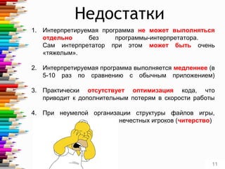 Недостатки
1. Интерпретируемая программа не может выполняться
отдельно без программы-интерпретатора.
Сам интерпретатор при этом может быть очень
«тяжелым».
2. Интерпретируемая программа выполняется медленнее (в
5-10 раз по сравнению с обычным приложением)
3. Практически отсутствует оптимизация кода, что
приводит к дополнительным потерям в скорости работы
4. При неумелой организации структуры файлов игры,
появляется «бэкдор» для нечестных игроков (читерство)
11
 