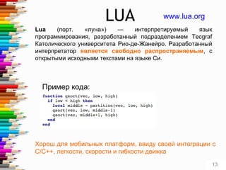 LUA
Lua (порт. «луна») — интерпретируемый язык
программирования, разработанный подразделением Tecgraf
Католического университета Рио-де-Жанейро. Разработанный
интерпретатор является свободно распространяемым, с
открытыми исходными текстами на языке Си.
www.lua.org
Хорош для мобильных платформ, ввиду своей интеграции с
C/C++, легкости, скорости и гибкости движка
Пример кода:
13
 