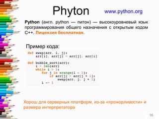 Phyton www.python.org
Python (англ. python — питон) — высокоуровневый язык
программирования общего назначения с открытым кодом
C++. Лицензия бесплатная.
Пример кода:
Хорош для серверных платформ, из-за «прожорливости» и
размера интерпретатора
16
 