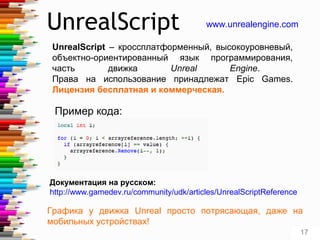 UnrealScript
UnrealScript – кроссплатформенный, высокоуровневый,
объектно-ориентированный язык программирования,
часть движка Unreal Engine.
Права на использование принадлежат Epic Games.
Лицензия бесплатная и коммерческая.
www.unrealengine.com
Документация на русском:
http://www.gamedev.ru/community/udk/articles/UnrealScriptReference
Пример кода:
Графика у движка Unreal просто потрясающая, даже на
мобильных устройствах!
17
 