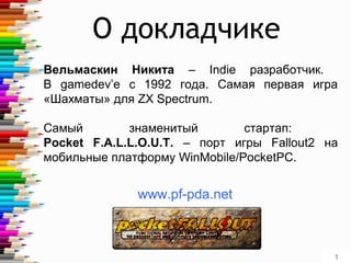 1
Вельмаскин Никита – Indie разработчик.
В gamedev’е с 1992 года. Самая первая игра
«Шахматы» для ZX Spectrum.
Самый знаменитый стартап:
Pocket F.A.L.L.O.U.T. – порт игры Fallout2 на
мобильные платформу WinMobile/PocketPC.
О докладчике
www.pf-pda.net
 