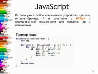 JavaScript
Встроен уже в любое современное устройство, где есть
интернет-браузер. А в сочетании с HTML5 –
неограниченные возможности для создания игр и
приложений.
Пример кода:
19
 