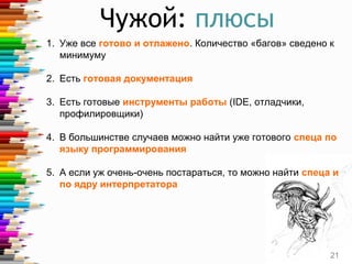 Чужой: плюсы
1. Уже все готово и отлажено. Количество «багов» сведено к
минимуму
2. Есть готовая документация
3. Есть готовые инструменты работы (IDE, отладчики,
профилировщики)
4. В большинстве случаев можно найти уже готового спеца по
языку программирования
5. А если уж очень-очень постараться, то можно найти спеца и
по ядру интерпретатора
21
 