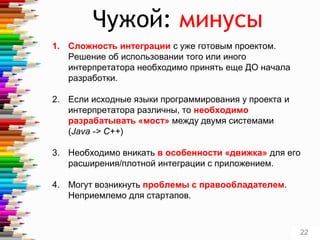Чужой: минусы
1. Сложность интеграции с уже готовым проектом.
Решение об использовании того или иного
интерпретатора необходимо принять еще ДО начала
разработки.
2. Если исходные языки программирования у проекта и
интерпретатора различны, то необходимо
разрабатывать «мост» между двумя системами
(Java -> C++)
3. Необходимо вникать в особенности «движка» для его
расширения/плотной интеграции с приложением.
4. Могут возникнуть проблемы с правообладателем.
Неприемлемо для стартапов.
22
 