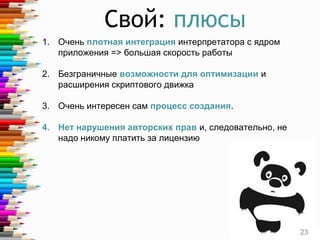 Свой: плюсы
1. Очень плотная интеграция интерпретатора с ядром
приложения => большая скорость работы
2. Безграничные возможности для оптимизации и
расширения скриптового движка
3. Очень интересен сам процесс создания.
4. Нет нарушения авторских прав и, следовательно, не
надо никому платить за лицензию
23
 