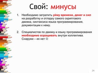 Свой: минусы
1. Необходимо затратить уйму времени, денег и сил
на разработку и отладку самого скриптового
движка, синтаксиса языка программирования,
документации к нему.
2. Специалистов по движку и языку программирования
необходимо взращивать внутри коллектива.
Снаружи – их нет 
24
 