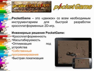 PocketGame – это «движок» со всем необходимым
инструментарием для быстрой разработки
кроссплатформенных 2D-игр.
Инженерные решения PocketGame:
•Кроссплатформенность
•Масштабируемость
•Оптимизация под слабые
устройства
•Собственный язык
программирования
•Быстрая локализация
 