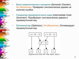 • Блок семантического контроля (Semantic Checker).
Не обязателен. Проверяет синтаксическое дерево на
наличие ошибок.
• Генератор промежуточного кода (Intermediate Code
Generator). Преобразует синтаксическое дерево в
промежуточный код.
• Оптимизатор (Optimizer). Не обязателен. Оптимизирует
промежуточный код.
28
 