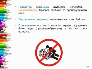 • Генератор байт-кода (Bytecode Generator).
Не обязателен. Создает байт-код по промежуточному
коду.
• Виртуальная машина, выполняющая этот байт-код.
• Стек вызовов – хранит ссылки на текущие запущенные
блоки кода (процедуры/функции), а так же точки
возврата.
29
 