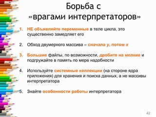 Борьба с
«врагами интерпретаторов»
1. НЕ объявляйте переменные в теле цикла, это
существенно замедляет его
2. Обход двумерного массива – сначала у, потом x
3. Большие файлы, по возможности, дробите на мелкие и
подгружайте в память по мере надобности
4. Используйте системные коллекции (на стороне ядра
приложения) для хранения и поиска данных, а не массивы
интерпретатора
5. Знайте особенности работы интерпретатора
42
 