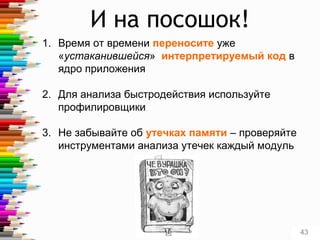И на посошок!
1. Время от времени переносите уже
«устаканившейся» интерпретируемый код в
ядро приложения
2. Для анализа быстродействия используйте
профилировщики
3. Не забывайте об утечках памяти – проверяйте
инструментами анализа утечек каждый модуль
43
 